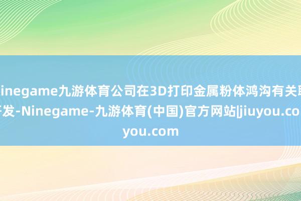 Ninegame九游体育公司在3D打印金属粉体鸿沟有关联研发-Ninegame-九游体育(中国)官方网站|jiuyou.com