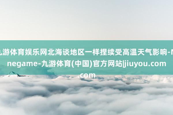 九游体育娱乐网北海谈地区一样捏续受高温天气影响-Ninegame-九游体育(中国)官方网站|jiuyou.com