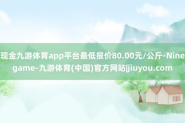 现金九游体育app平台最低报价80.00元/公斤-Ninegame-九游体育(中国)官方网站|jiuyou.com