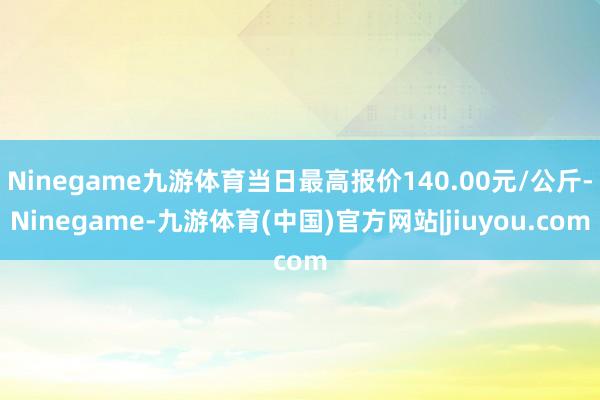 Ninegame九游体育当日最高报价140.00元/公斤-Ninegame-九游体育(中国)官方网站|jiuyou.com