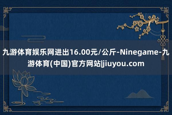 九游体育娱乐网进出16.00元/公斤-Ninegame-九游体育(中国)官方网站|jiuyou.com