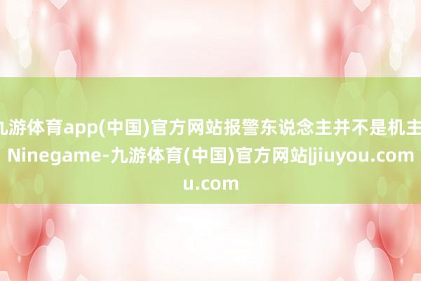 九游体育app(中国)官方网站报警东说念主并不是机主-Ninegame-九游体育(中国)官方网站|jiuyou.com