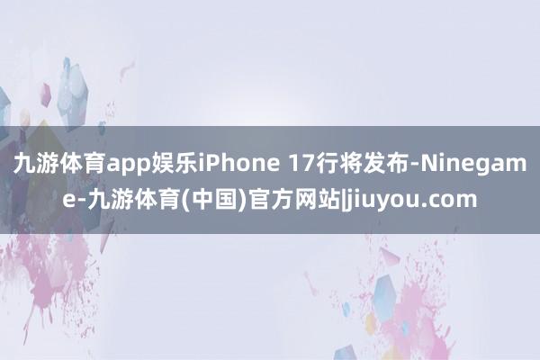 九游体育app娱乐iPhone 17行将发布-Ninegame-九游体育(中国)官方网站|jiuyou.com