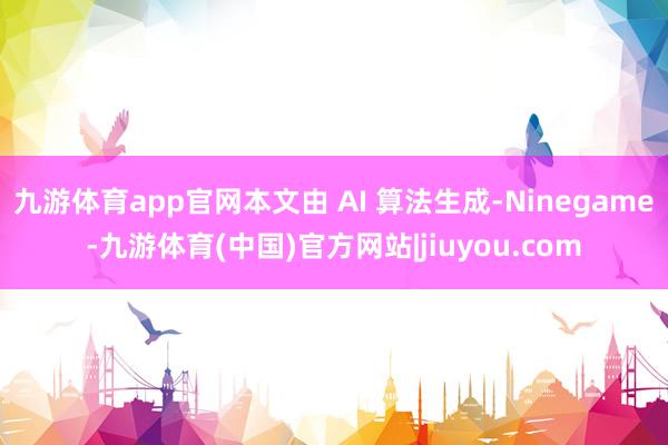 九游体育app官网本文由 AI 算法生成-Ninegame-九游体育(中国)官方网站|jiuyou.com