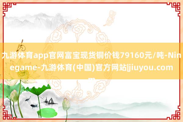 九游体育app官网富宝现货铜价钱79160元/吨-Ninegame-九游体育(中国)官方网站|jiuyou.com